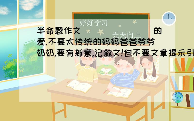 半命题作文________的爱.不要太传统的妈妈爸爸爷爷奶奶,要有新意,记叙文!但不要文章提示引导~是记叙文也~要有事情可写，我说了不要爸爸妈妈爷爷奶奶…… 哎……我也知道没什么可写啊…