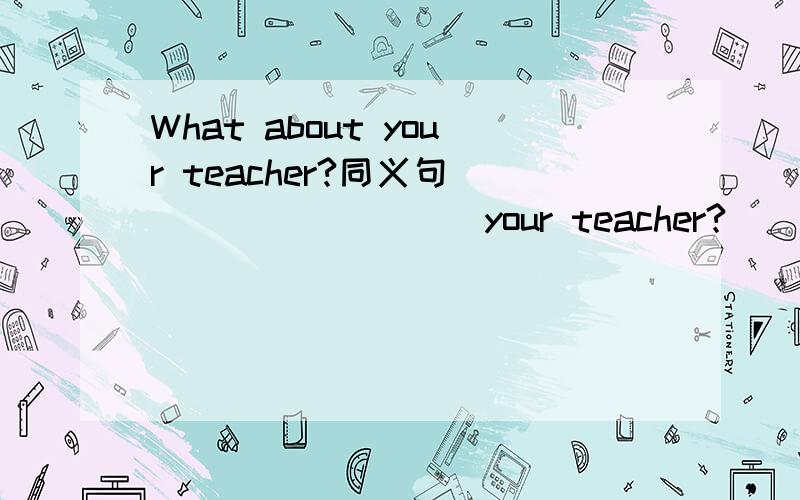 What about your teacher?同义句____ _____ your teacher?