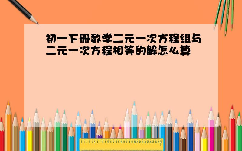 初一下册数学二元一次方程组与二元一次方程相等的解怎么算