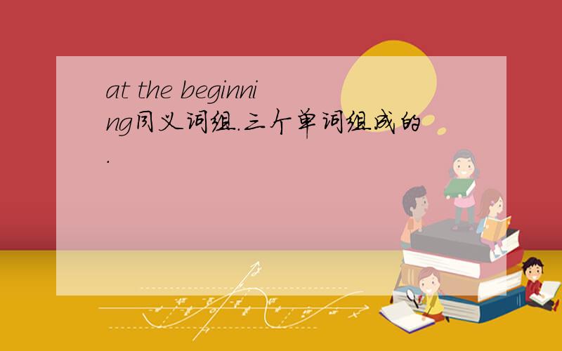 at the beginning同义词组.三个单词组成的.