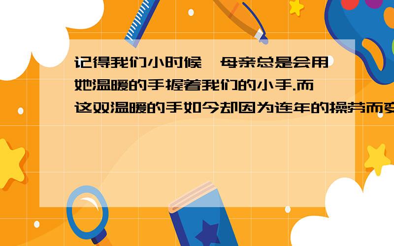 记得我们小时候,母亲总是会用她温暖的手握着我们的小手.而这双温暖的手如今却因为连年的操劳而变得粗糙.我们应该做的是帮助她分担她手中的脏活累活.就像她曾经为我们做的一样.记得