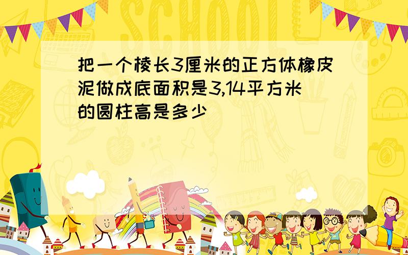 把一个棱长3厘米的正方体橡皮泥做成底面积是3,14平方米的圆柱高是多少