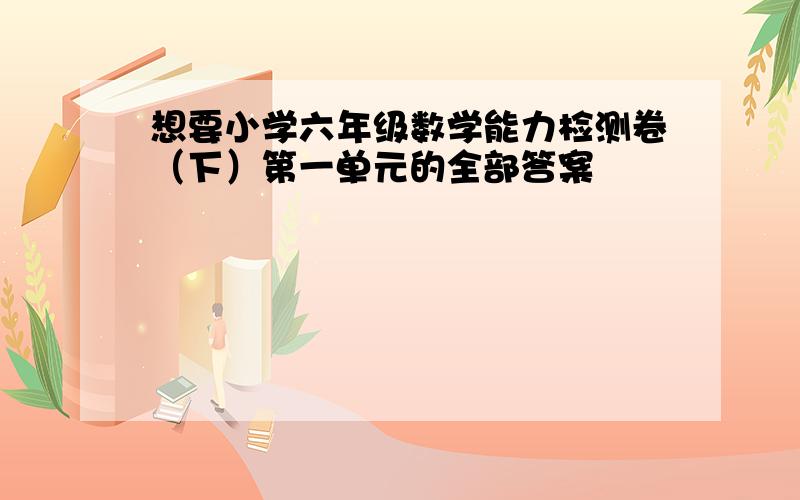 想要小学六年级数学能力检测卷（下）第一单元的全部答案