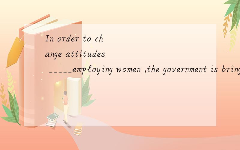 In order to change attitudes _____employing women ,the government is bringing in new laws.In order to change attitudes _____employing women , the government is bringing in new laws.A of B about C on  D towards答案,理由