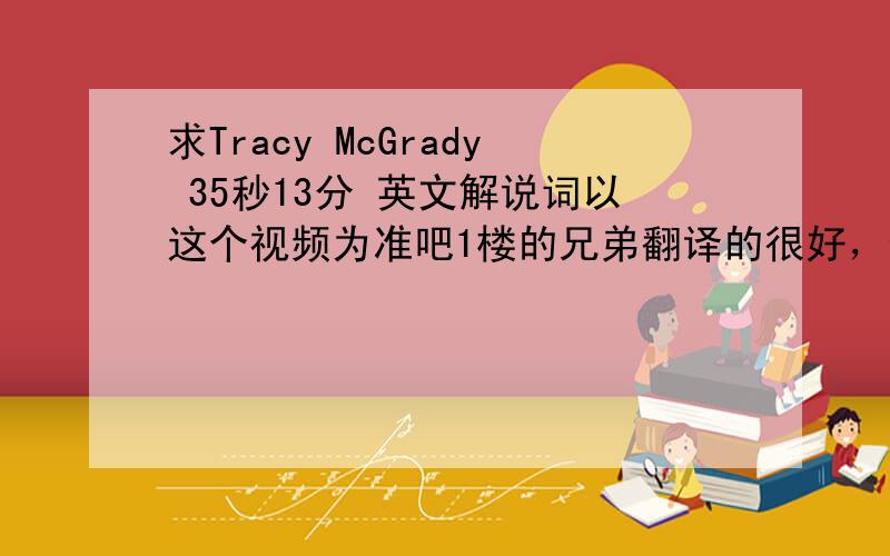 求Tracy McGrady 35秒13分 英文解说词以这个视频为准吧1楼的兄弟翻译的很好，但是那个视频是游戏的啊！麻烦再稍微听听现场的视频吧！200分不骗人，这也是给分的上线了！