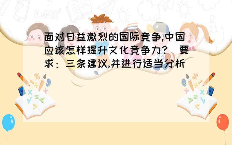 面对日益激烈的国际竞争,中国应该怎样提升文化竞争力?（要求：三条建议,并进行适当分析）