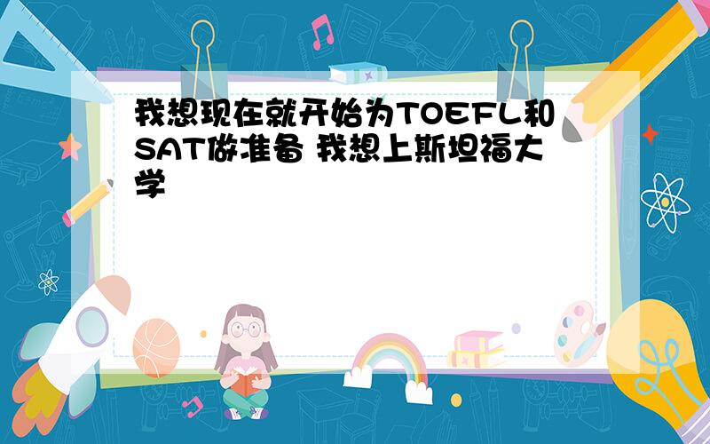 我想现在就开始为TOEFL和SAT做准备 我想上斯坦福大学