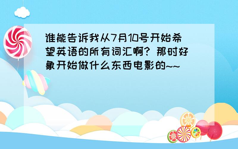 谁能告诉我从7月10号开始希望英语的所有词汇啊? 那时好象开始做什么东西电影的~~