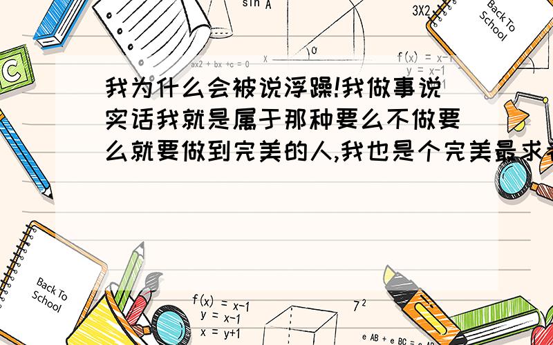 我为什么会被说浮躁!我做事说实话我就是属于那种要么不做要么就要做到完美的人,我也是个完美最求者.今天帮经理做事情,我已经很努力很认真去帮他做.而且做得很细腻.为什么他还说我做