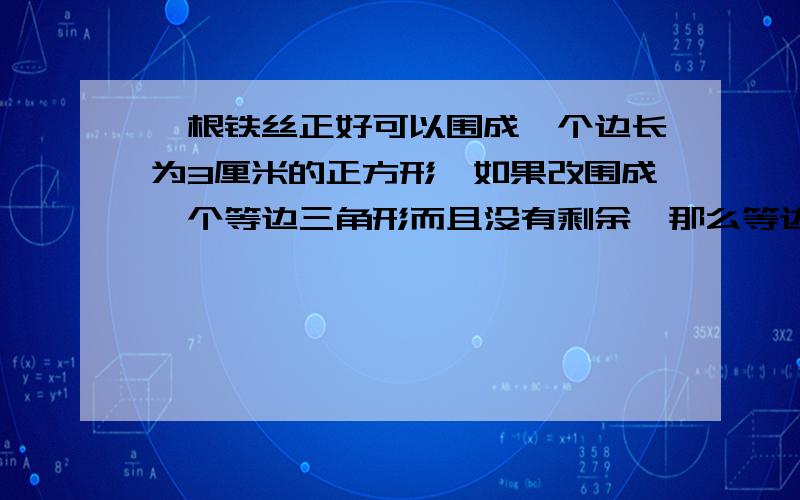 一根铁丝正好可以围成一个边长为3厘米的正方形,如果改围成一个等边三角形而且没有剩余,那么等边三角形边长是多少厘米?（要有算式）