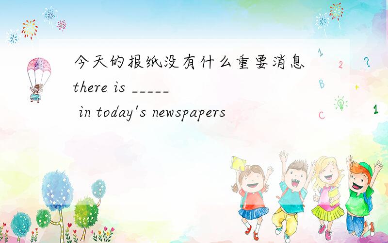 今天的报纸没有什么重要消息 there is _____ in today's newspapers