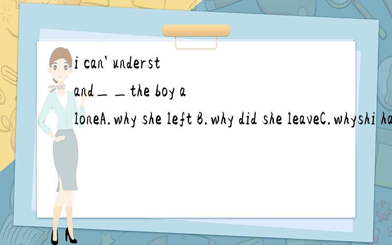 i can' understand__the boy aloneA.why she left B.why did she leaveC.whyshi had leftD.why had she left请问选什么?