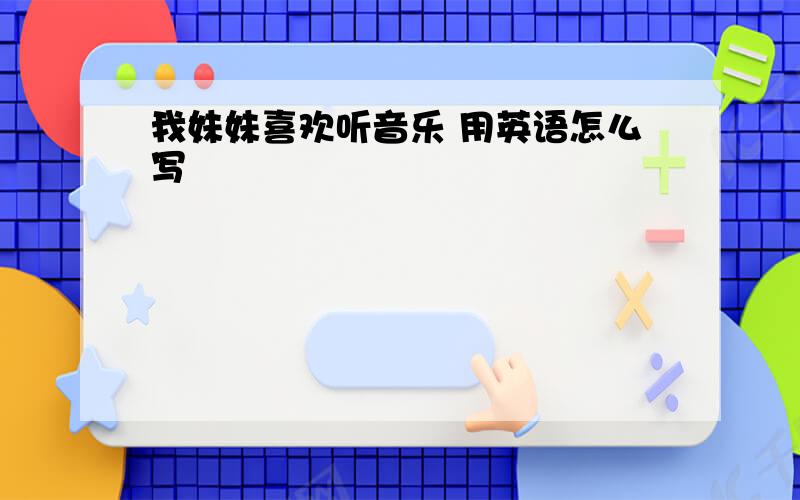 我妹妹喜欢听音乐 用英语怎么写