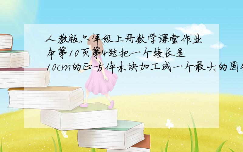 人教版六年级上册数学课堂作业本第10页第4题把一个棱长是10cm的正方体木块加工成一个最大的圆锥.这个圆锥的体积是多少?（不喜勿入,不要骂人）