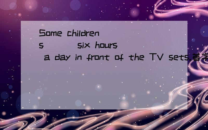 Some children s___ six hours a day in front of the TV sets.首字母填空