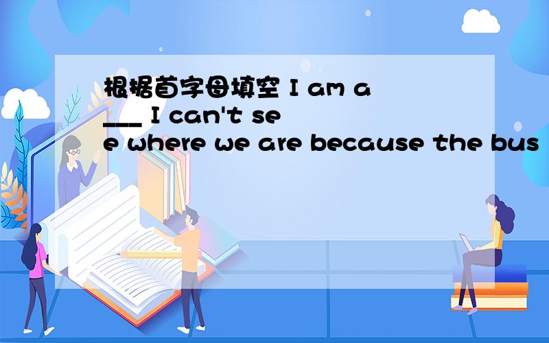 根据首字母填空 I am a___ I can't see where we are because the bus is f____ of people