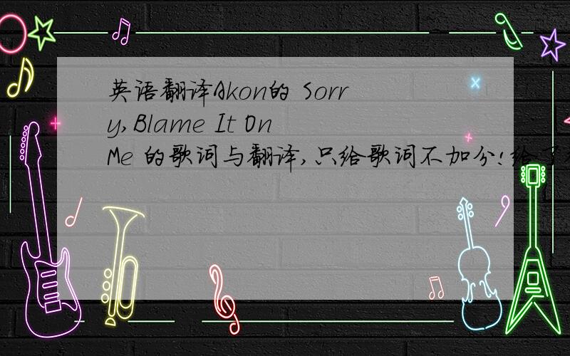 英语翻译Akon的 Sorry,Blame It On Me 的歌词与翻译,只给歌词不加分!给了翻译加多多分哦!As life goes on I'm starting to learn more and more about responsibility And I realize that everything I do is affecting the people around m