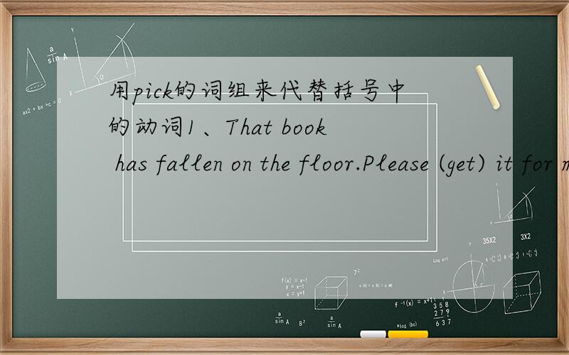 用pick的词组来代替括号中的动词1、That book has fallen on the floor.Please (get) it for me.2、I'll (collect）the parcel on my way to work.3、I can't (select) the material I want.4、Where did you (learn) those tricks?