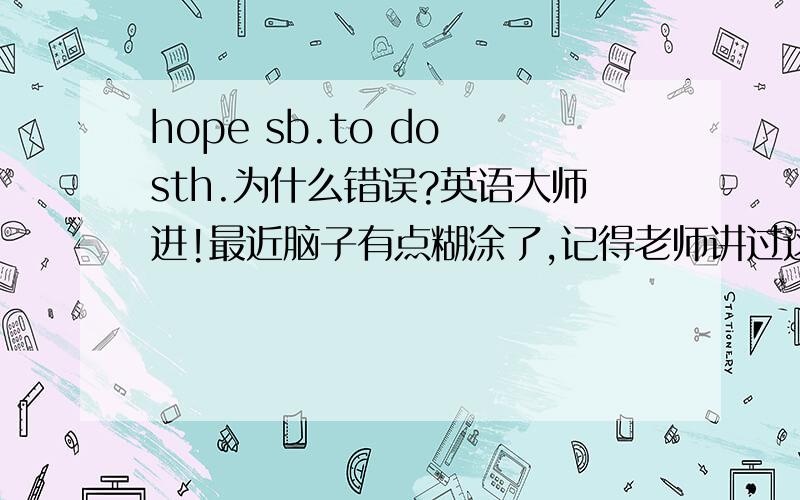 hope sb.to do sth.为什么错误?英语大师进!最近脑子有点糊涂了,记得老师讲过这个是错误的用法,但我忘了原因是什么!这个句型和ask sb.to do有什么不同?为什么一个可以用,一个不可用,我要的是原