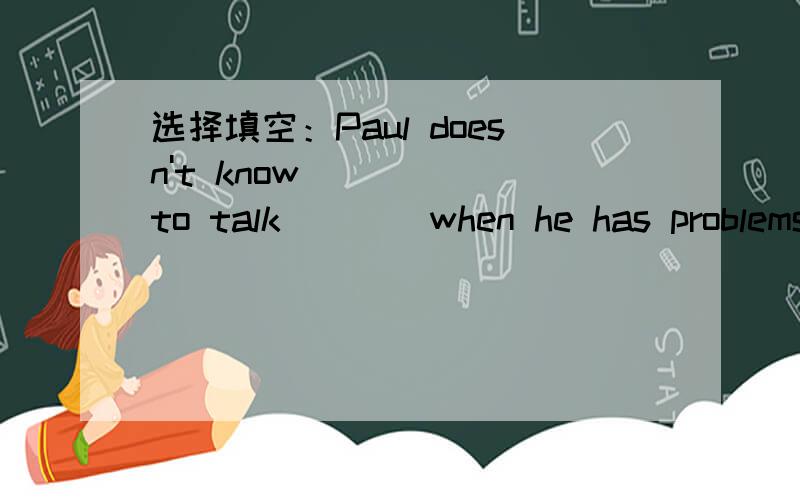 选择填空：Paul doesn't know ____ to talk ___ when he has problems.A who,about B what,to C whom,to D when,withPS:分析