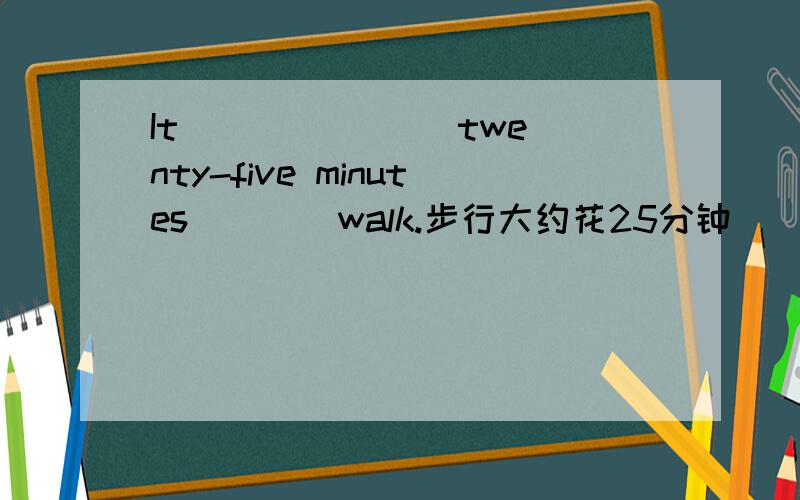 It ___ ___ twenty-five minutes ___ walk.步行大约花25分钟