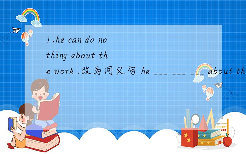 1.he can do nothing about the work .改为同义句 he ___ ___ ___ about the work.2,she is very well now.改为同义句she is ___ ___ ___ now