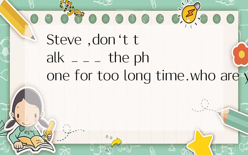 Steve ,don‘t talk ＿＿＿ the phone for too long time.who are you talking＿＿＿?A.with ,aboutB.on,with C.to ,about