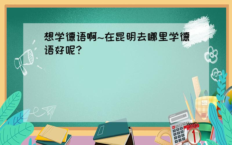 想学德语啊~在昆明去哪里学德语好呢?