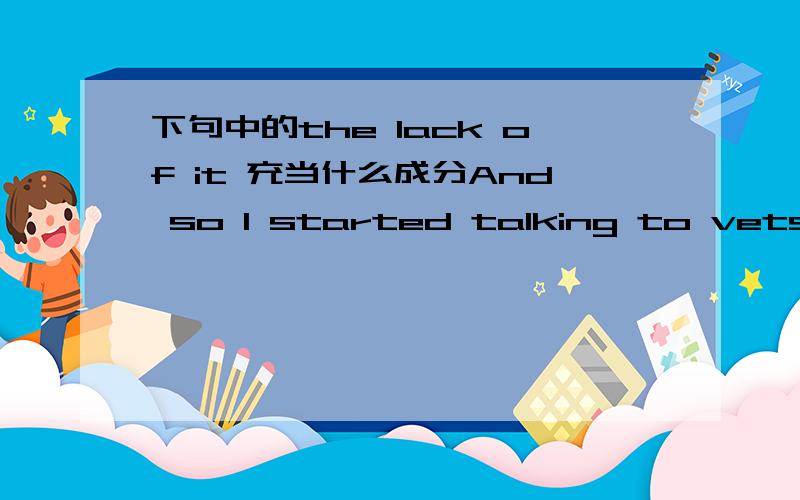 下句中的the lack of it 充当什么成分And so I started talking to vets,animal researchers,zoo keepers.Most do not study animal intelligence,but they encounter it,and the lack of it,every day.