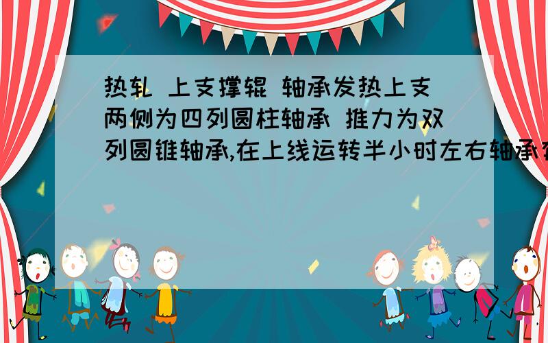 热轧 上支撑辊 轴承发热上支两侧为四列圆柱轴承 推力为双列圆锥轴承,在上线运转半小时左右轴承有40增长到80℃直到下线为止,下支装配与上支相同,但是运转过程中没有这种发热现象,请问