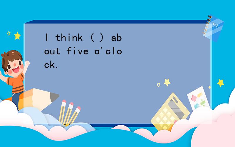 I think ( ) about five o'clock.