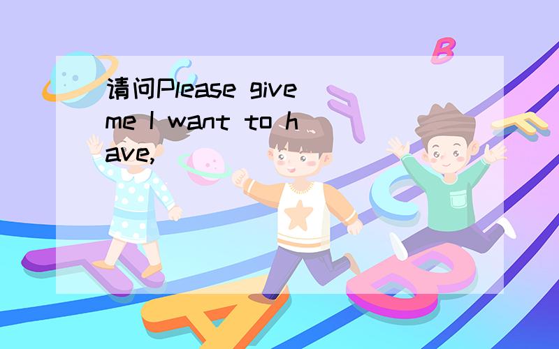 请问Please give me I want to have,