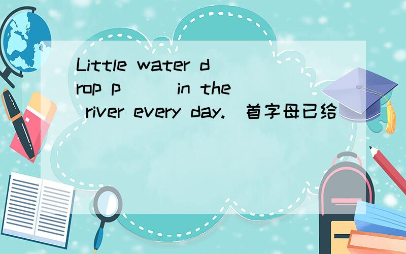 Little water drop p___in the river every day.（首字母已给）