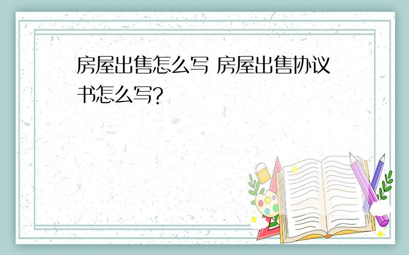 房屋出售怎么写 房屋出售协议书怎么写?