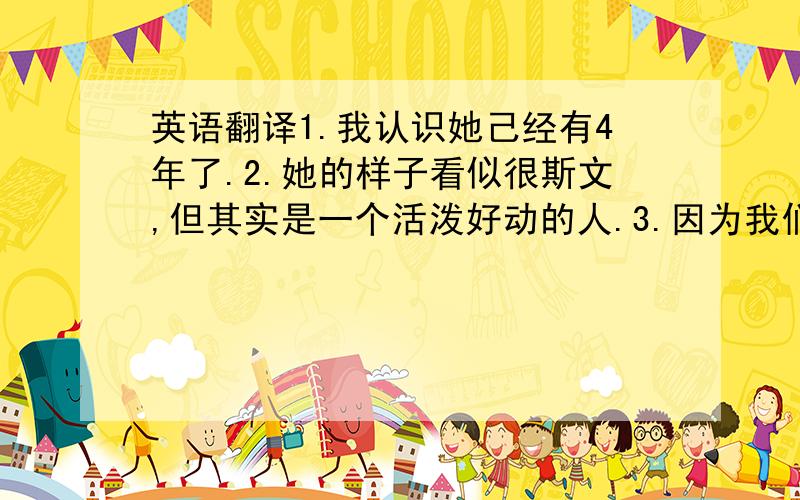 英语翻译1.我认识她己经有4年了.2.她的样子看似很斯文,但其实是一个活泼好动的人.3.因为我们有很多共同兴趣,所以我们成为了好朋友.4.我和她一样都很喜欢娃娃.5.我相信我们永远都是好朋