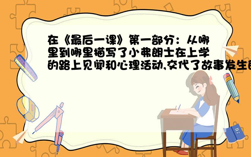 在《最后一课》第一部分：从哪里到哪里描写了小弗朗士在上学的路上见闻和心理活动,交代了故事发生的什么