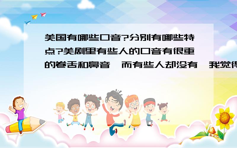 美国有哪些口音?分别有哪些特点?美剧里有些人的口音有很重的卷舌和鼻音,而有些人却没有,我觉得有卷音和鼻音更有味道,但不知道哪种才是地道的美音,VOA里的感觉没有感情色彩,求推荐提高