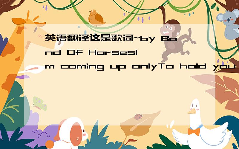 英语翻译这是歌词~by Band Of HorsesI'm coming up onlyTo hold you underI'm coming up onlyTo show you wrongAnd to know youIs hard we wanderTo know you all wrongWe wonReally to late toCall so be waiting forMorning to wake youIs hard begunTo know