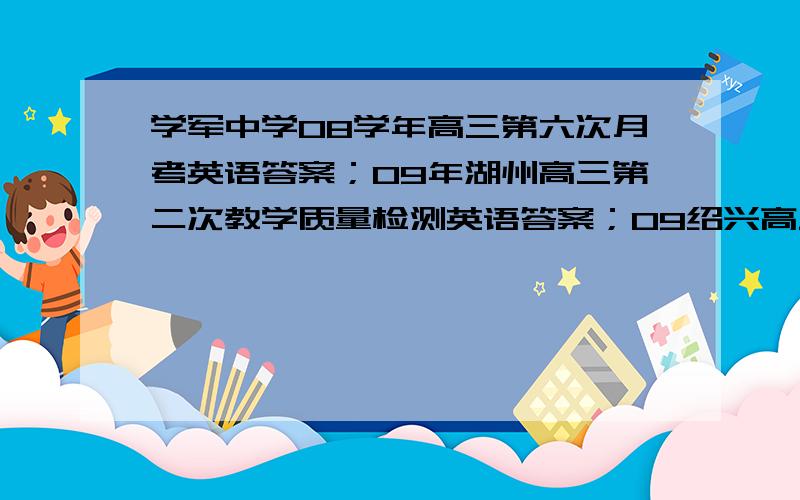 学军中学08学年高三第六次月考英语答案；09年湖州高三第二次教学质量检测英语答案；09绍兴高三教学质量调测英语答案；谢谢噢不要让我自己去找 我不能用电脑