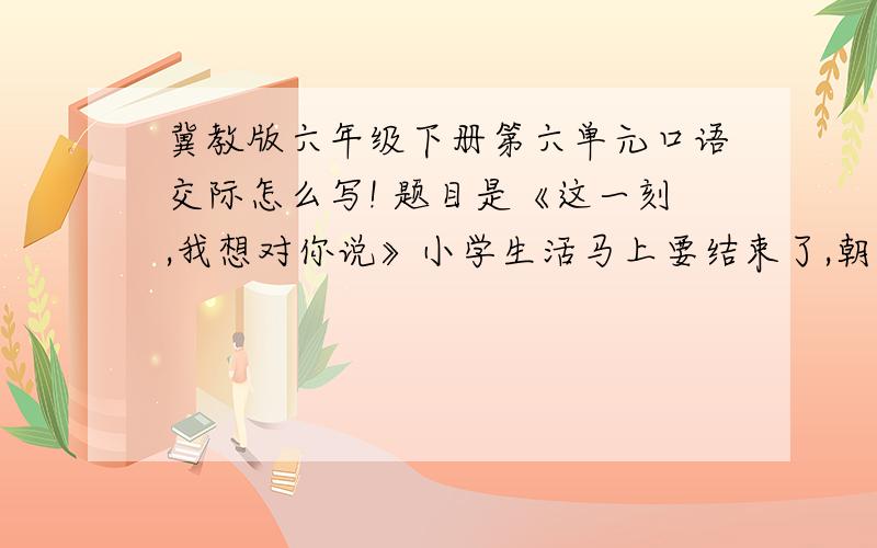 冀教版六年级下册第六单元口语交际怎么写! 题目是《这一刻,我想对你说》小学生活马上要结束了,朝夕相处六年的老师、同学即将分别.你有什么话想和大家和某个人说说?