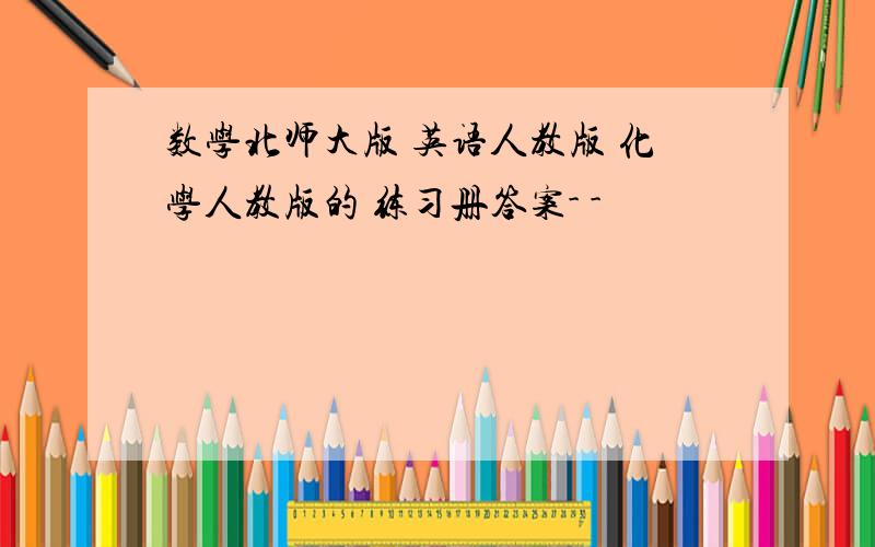 数学北师大版 英语人教版 化学人教版的 练习册答案- -