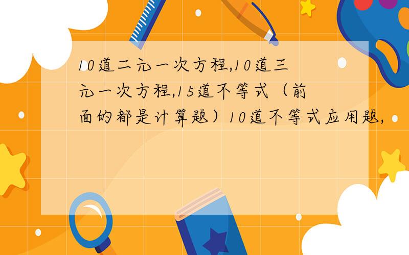 10道二元一次方程,10道三元一次方程,15道不等式（前面的都是计算题）10道不等式应用题,