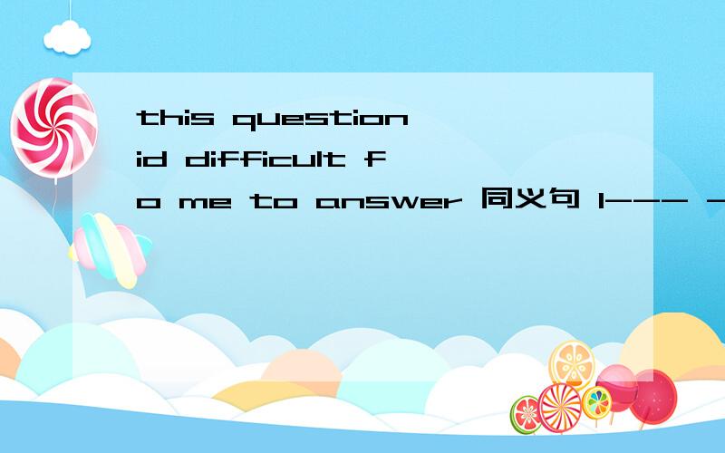 this question id difficult fo me to answer 同义句 I--- ---- difficult to answer this question