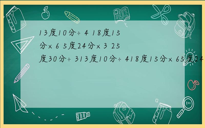 13度10分÷4 18度15分×6 5度24分×3 25度30分÷313度10分÷418度15分×65度24分×325度30分÷3