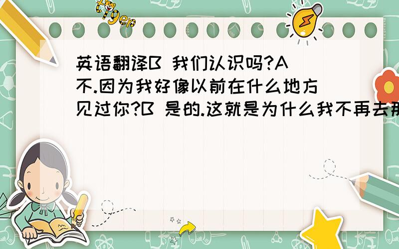 英语翻译B 我们认识吗?A 不.因为我好像以前在什么地方见过你?B 是的.这就是为什么我不再去那个地方的原因A 我是整形外科医生.我也一直在寻找一张像你这样的脸.B 我没钱给你.A 那算了.今