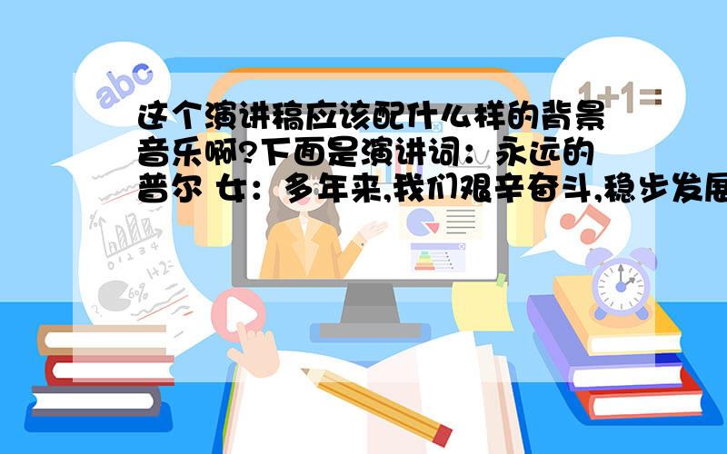 这个演讲稿应该配什么样的背景音乐啊?下面是演讲词：永远的普尔 女：多年来,我们艰辛奋斗,稳步发展.多年来,我们不懈追求,梦幻成真.男：多年来,我们铸就了“重合同守信誉”单位.多年来