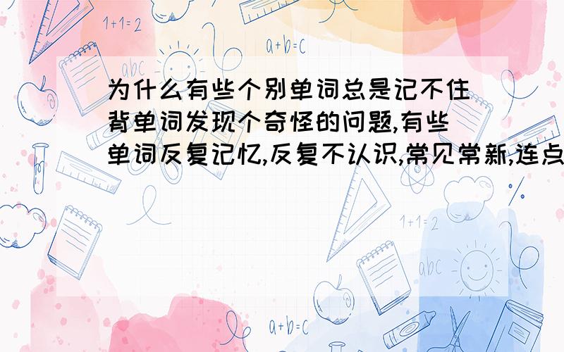 为什么有些个别单词总是记不住背单词发现个奇怪的问题,有些单词反复记忆,反复不认识,常见常新,连点印象都留不下,反之有些单词虽说也是头一次见,但是见过一次后,以后就都认识了搞不懂