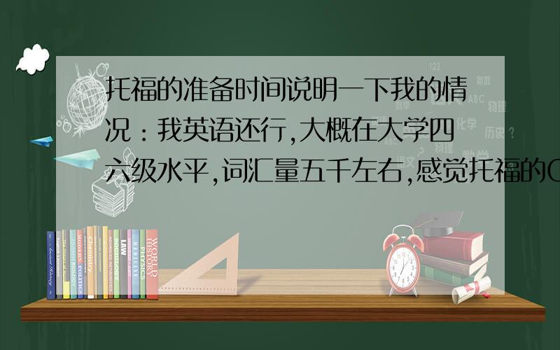 托福的准备时间说明一下我的情况：我英语还行,大概在大学四六级水平,词汇量五千左右,感觉托福的CONVERSATION无压力,但LECTURE比较成问题.阅读不能完全看懂.我打算今年6月19号考托福,不知道