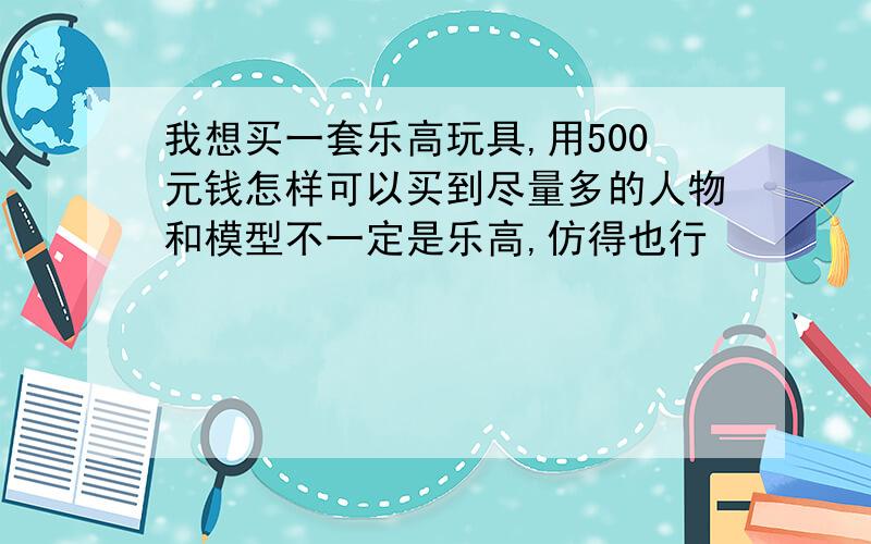 我想买一套乐高玩具,用500元钱怎样可以买到尽量多的人物和模型不一定是乐高,仿得也行