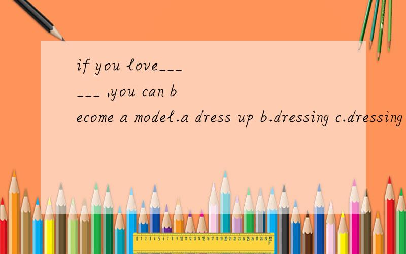 if you love______ ,you can become a model.a dress up b.dressing c.dressing up d.to dress